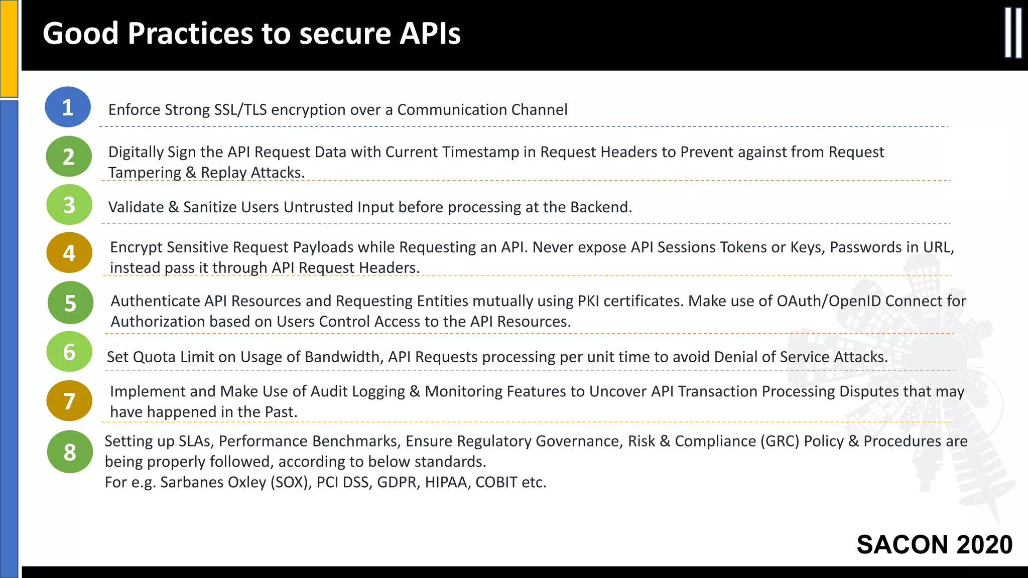 SACON 2020
Good Practices to secure APIs
1 Enforce Strong SSL/TLS encryption over a Communication Channel
Digitally Sign the API Request Data with Current Timestamp in Request Headers to Prevent against from Request
Tampering & Replay Attacks.
Encrypt Sensitive Request Payloads while Requesting an API. Never expose API Sessions Tokens or Keys, Passwords in URL,
instead pass it through API Request Headers.
Validate & Sanitize Users Untrusted Input before processing at the Backend.
Authenticate API Resources and Requesting Entities mutually using PKI certificates. Make use of OAuth/OpenID Connect for
Authorization based on Users Control Access to the API Resources.
2
3
4
5
6 Set Quota Limit on Usage of Bandwidth, API Requests processing per unit time to avoid Denial of Service Attacks.
7 Implement and Make Use of Audit Logging & Monitoring Features to Uncover API Transaction Processing Disputes that may
have happened in the Past.
Setting up SLAs, Performance Benchmarks, Ensure Regulatory Governance, Risk & Compliance (GRC) Policy & Procedures are
being properly followed, according to below standards.
For e.g. Sarbanes Oxley (SOX), PCI DSS, GDPR, HIPAA, COBIT etc.
8
 