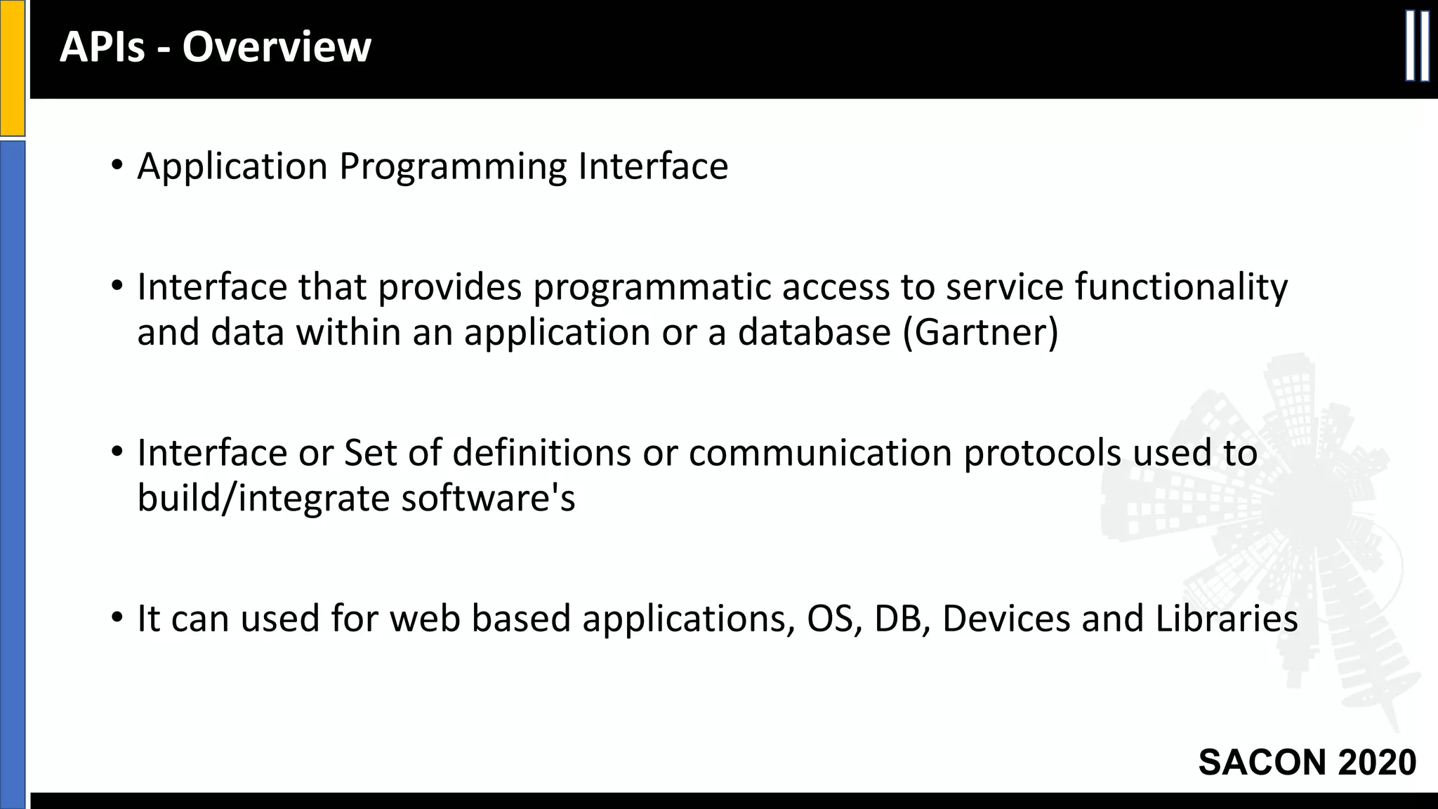 SACON 2020
• Application Programming Interface
• Interface that provides programmatic access to service functionality
and data within an application or a database (Gartner)
• Interface or Set of definitions or communication protocols used to
build/integrate software's
• It can used for web based applications, OS, DB, Devices and Libraries
APIs - Overview
 