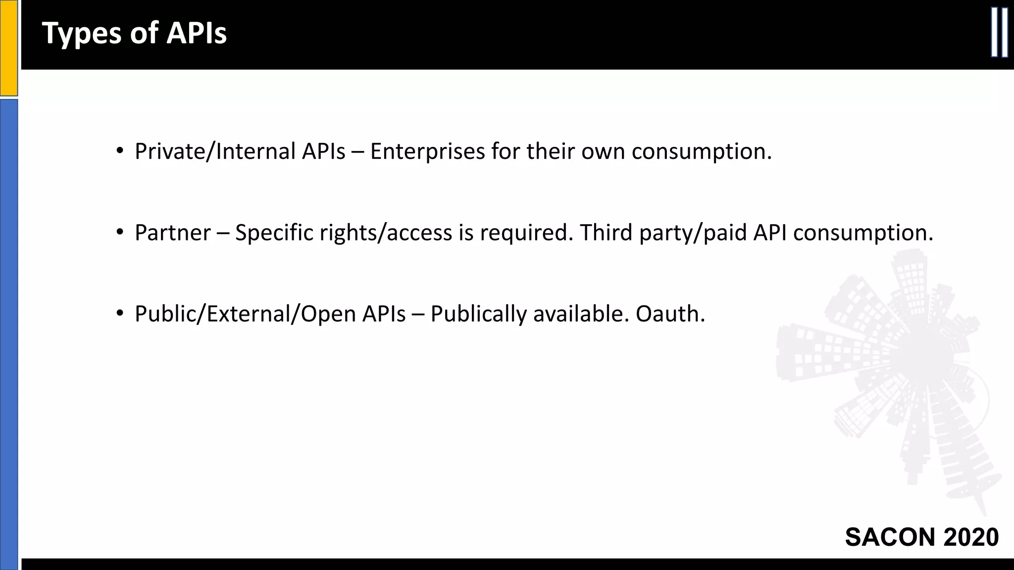 SACON 2020
• Private/Internal APIs – Enterprises for their own consumption.
• Partner – Specific rights/access is required. Third party/paid API consumption.
• Public/External/Open APIs – Publically available. Oauth.
Types of APIs
 