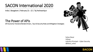 SACON
SACON International 2020
India | Bangalore | February 21 - 22 | Taj Yeshwantpur
The Power of APIs
API Economy Trends & Market Drivers , Top 10 Security Risks and Mitigation Strategies
Suhas Desai
Infosys
Industry Principal – Cyber Security
@desai_suhas
 