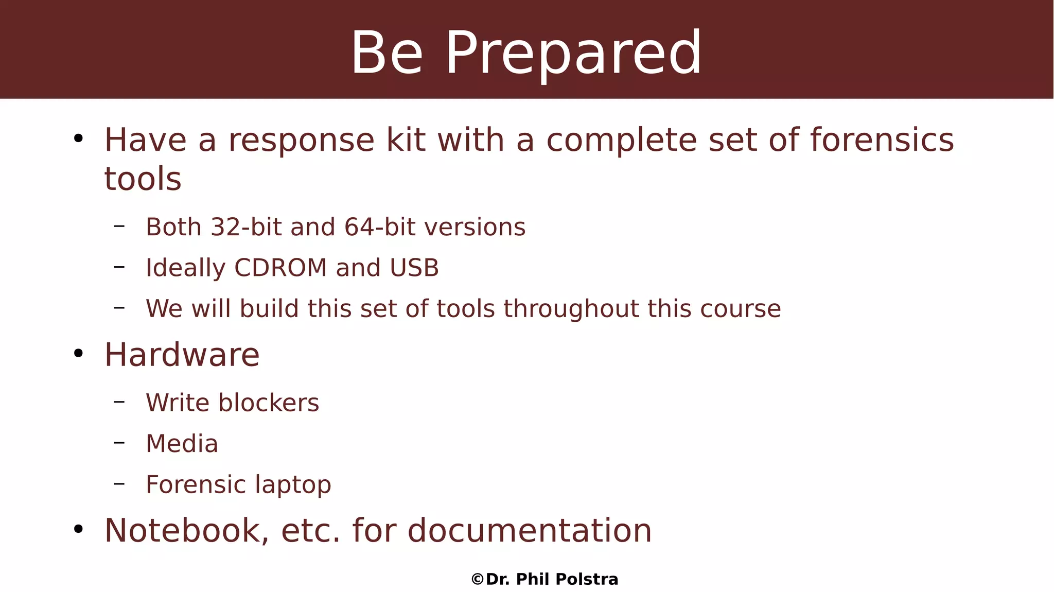 ©Dr. Phil Polstra
Be Prepared
●
Have a response kit with a complete set of forensics
tools
– Both 32-bit and 64-bit versions
– Ideally CDROM and USB
– We will build this set of tools throughout this course
●
Hardware
– Write blockers
– Media
– Forensic laptop
●
Notebook, etc. for documentation
 