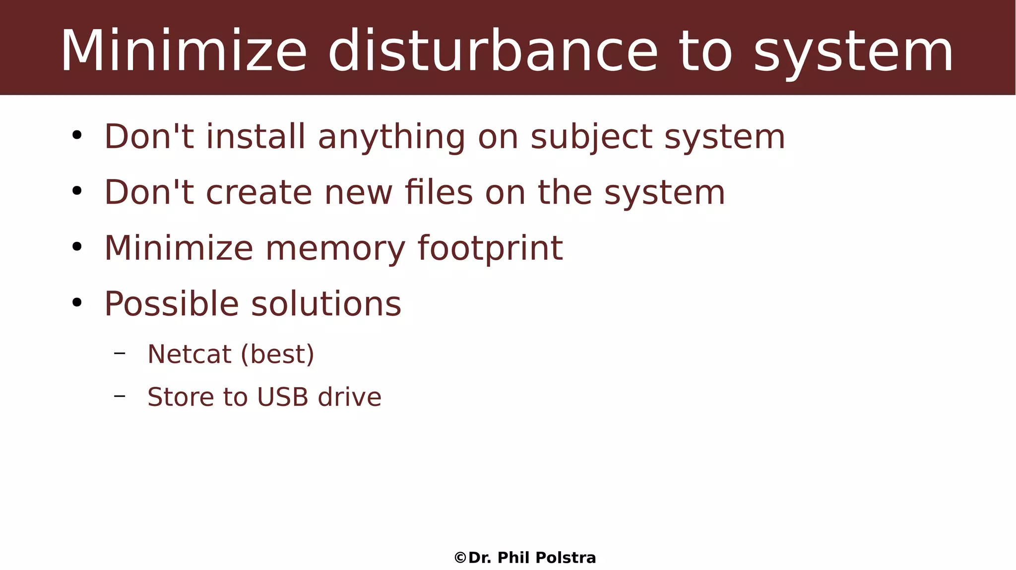 ©Dr. Phil Polstra
Minimize disturbance to system
●
Don't install anything on subject system
●
Don't create new files on the system
●
Minimize memory footprint
●
Possible solutions
– Netcat (best)
– Store to USB drive
 