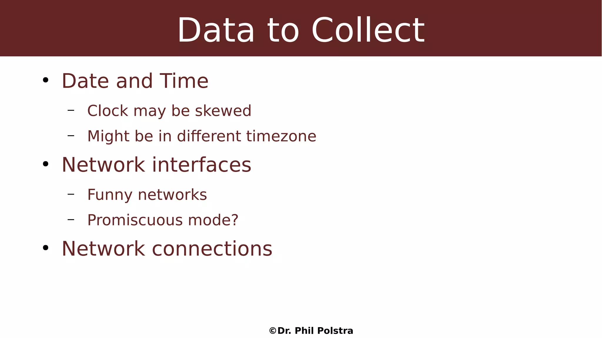 ©Dr. Phil Polstra
Data to Collect
●
Date and Time
– Clock may be skewed
– Might be in different timezone
●
Network interfaces
– Funny networks
– Promiscuous mode?
●
Network connections
 