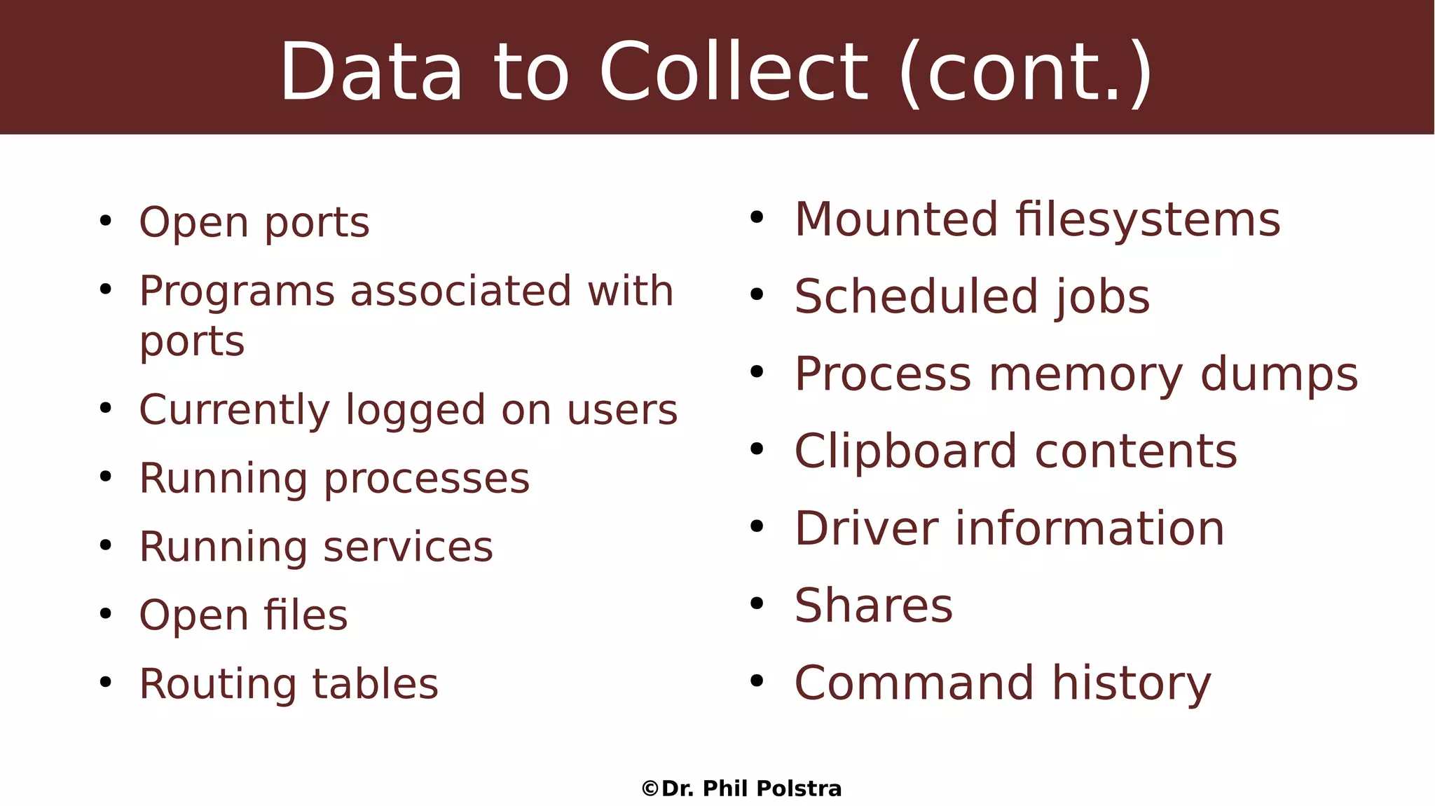 ©Dr. Phil Polstra
Data to Collect (cont.)
●
Open ports
●
Programs associated with
ports
●
Currently logged on users
●
Running processes
●
Running services
●
Open files
●
Routing tables
●
Mounted filesystems
●
Scheduled jobs
●
Process memory dumps
●
Clipboard contents
●
Driver information
●
Shares
●
Command history
 