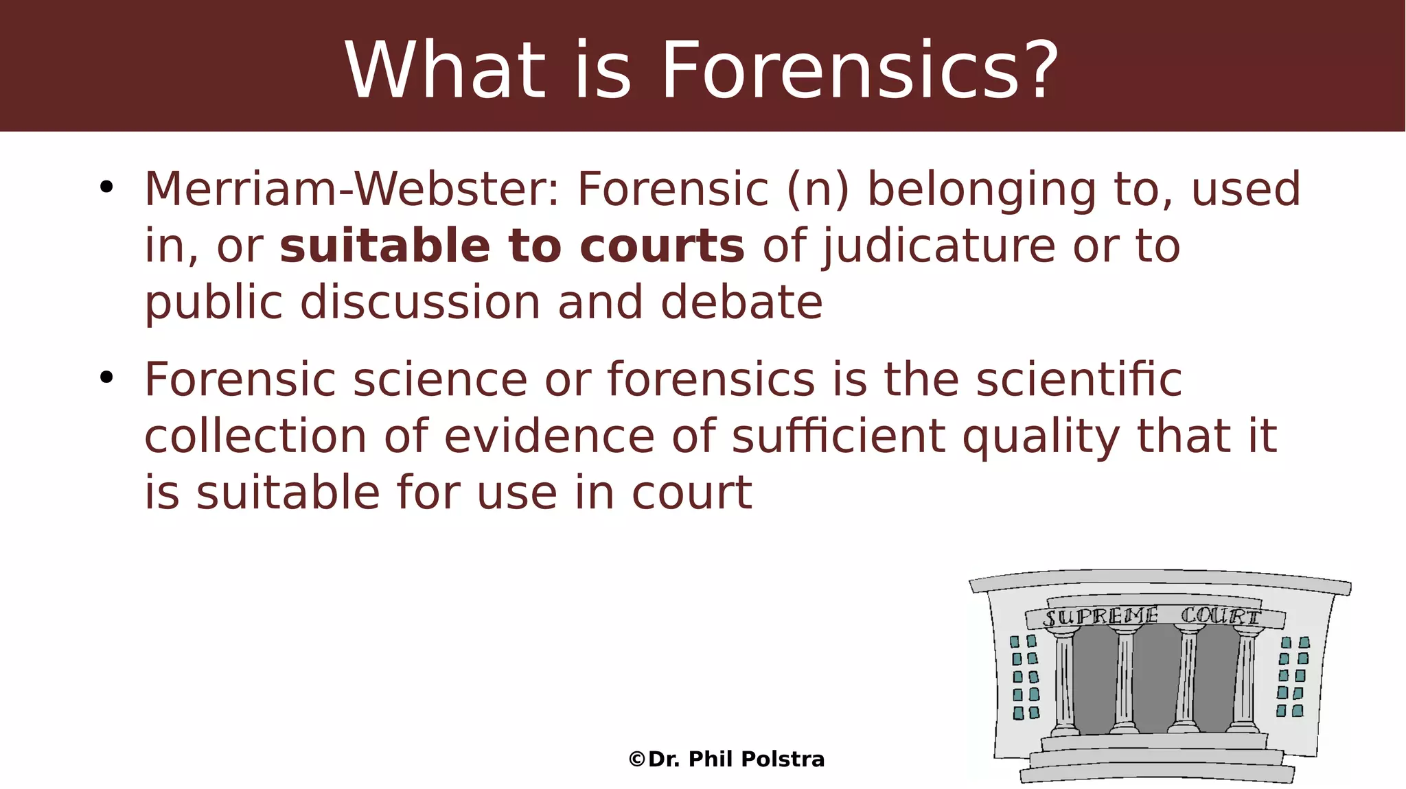 ©Dr. Phil Polstra
What is Forensics?
●
Merriam-Webster: Forensic (n) belonging to, used
in, or suitable to courts of judicature or to
public discussion and debate
●
Forensic science or forensics is the scientific
collection of evidence of sufficient quality that it
is suitable for use in court
 