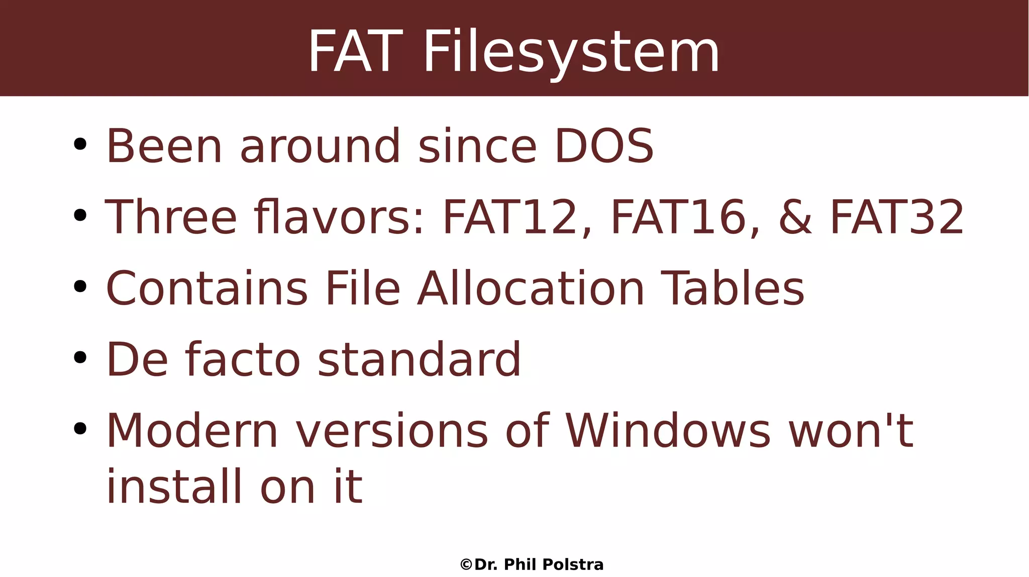 ©Dr. Phil Polstra
FAT Filesystem
●
Been around since DOS
●
Three flavors: FAT12, FAT16, & FAT32
●
Contains File Allocation Tables
●
De facto standard
●
Modern versions of Windows won't
install on it
 