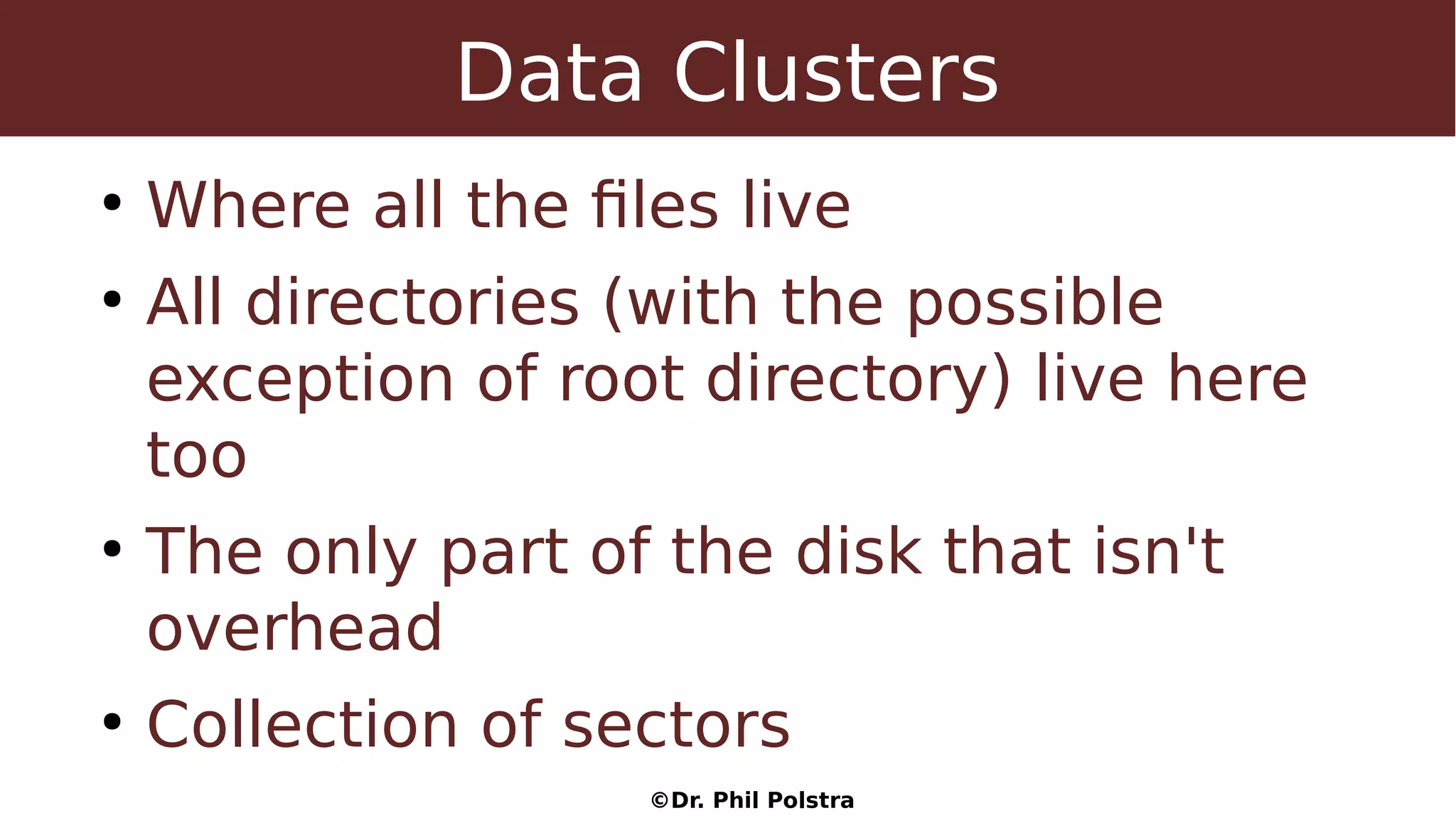 ©Dr. Phil Polstra
Data Clusters
●
Where all the files live
●
All directories (with the possible
exception of root directory) live here
too
●
The only part of the disk that isn't
overhead
●
Collection of sectors
 