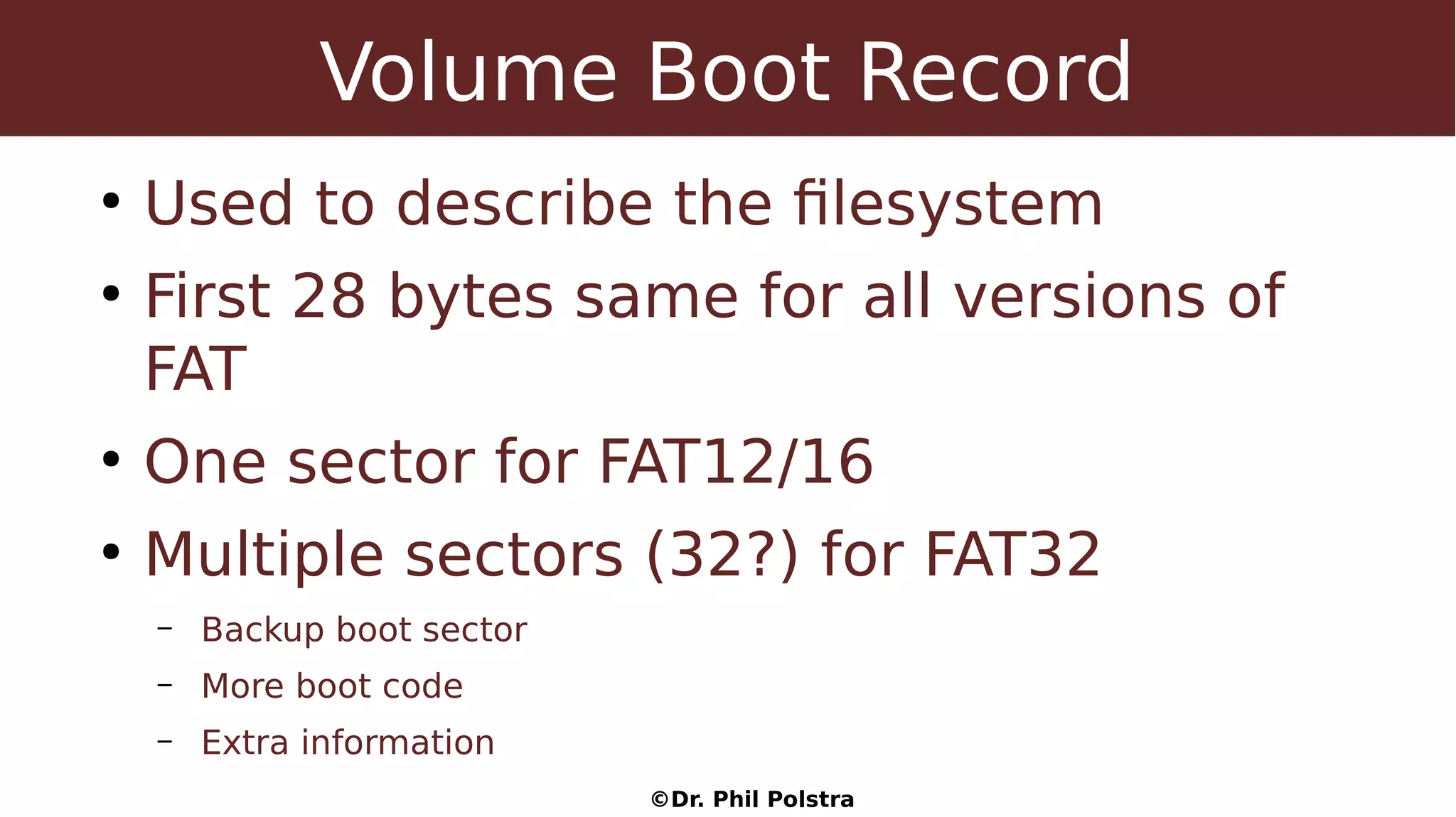 ©Dr. Phil Polstra
Volume Boot Record
●
Used to describe the filesystem
●
First 28 bytes same for all versions of
FAT
●
One sector for FAT12/16
●
Multiple sectors (32?) for FAT32
– Backup boot sector
– More boot code
– Extra information
 