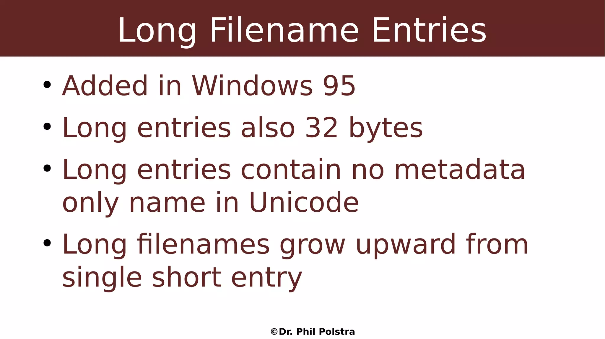 ©Dr. Phil Polstra
Long Filename Entries
●
Added in Windows 95
●
Long entries also 32 bytes
●
Long entries contain no metadata
only name in Unicode
●
Long filenames grow upward from
single short entry
 