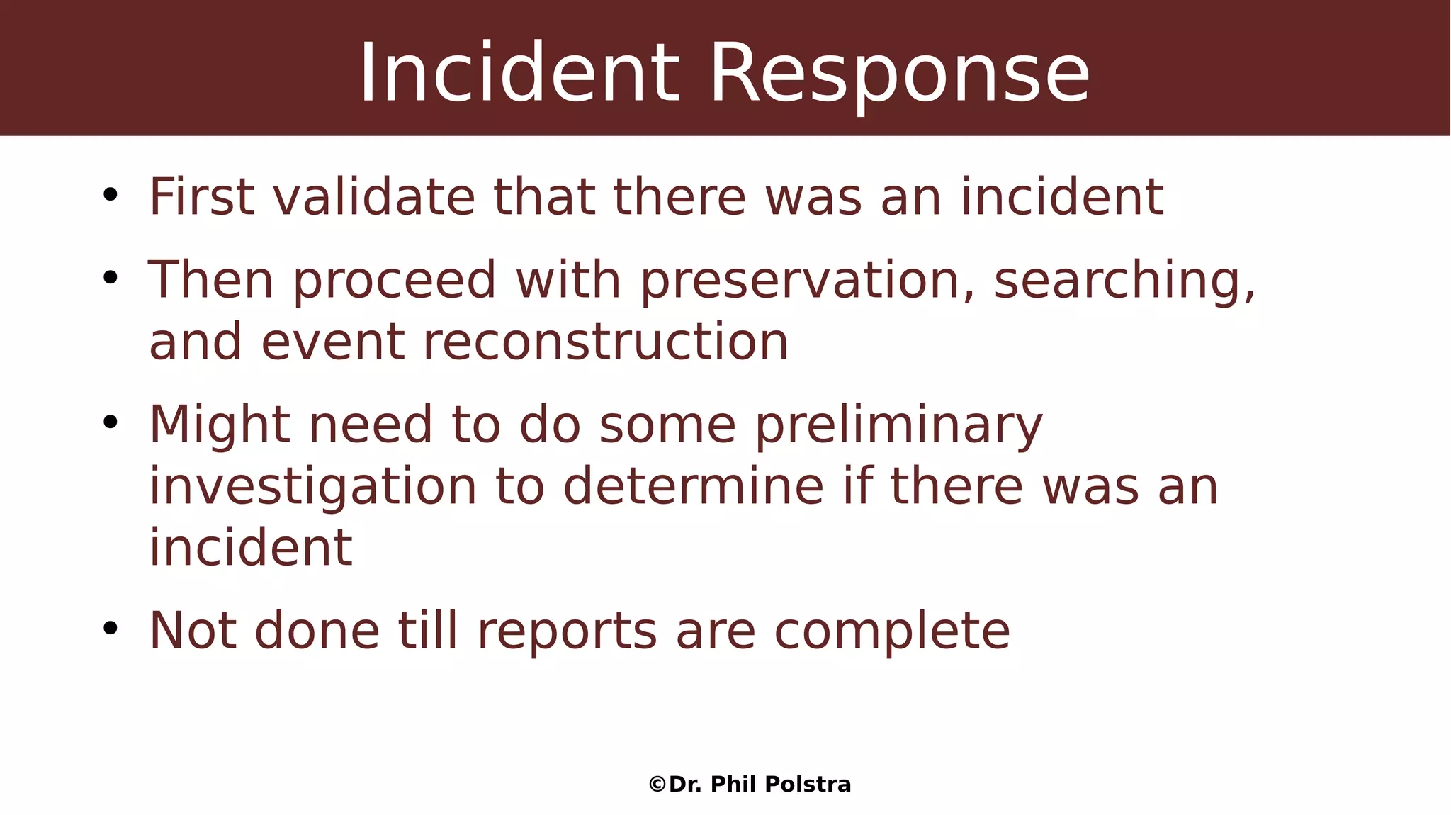 ©Dr. Phil Polstra
Incident Response
●
First validate that there was an incident
●
Then proceed with preservation, searching,
and event reconstruction
●
Might need to do some preliminary
investigation to determine if there was an
incident
●
Not done till reports are complete
 