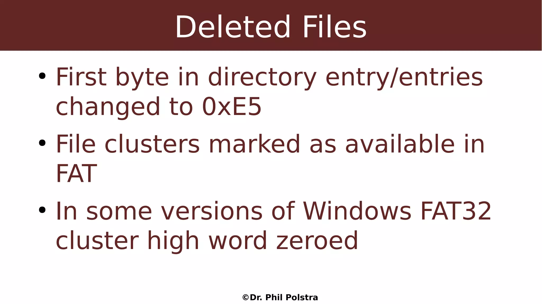 ©Dr. Phil Polstra
Deleted Files
●
First byte in directory entry/entries
changed to 0xE5
●
File clusters marked as available in
FAT
●
In some versions of Windows FAT32
cluster high word zeroed
 
