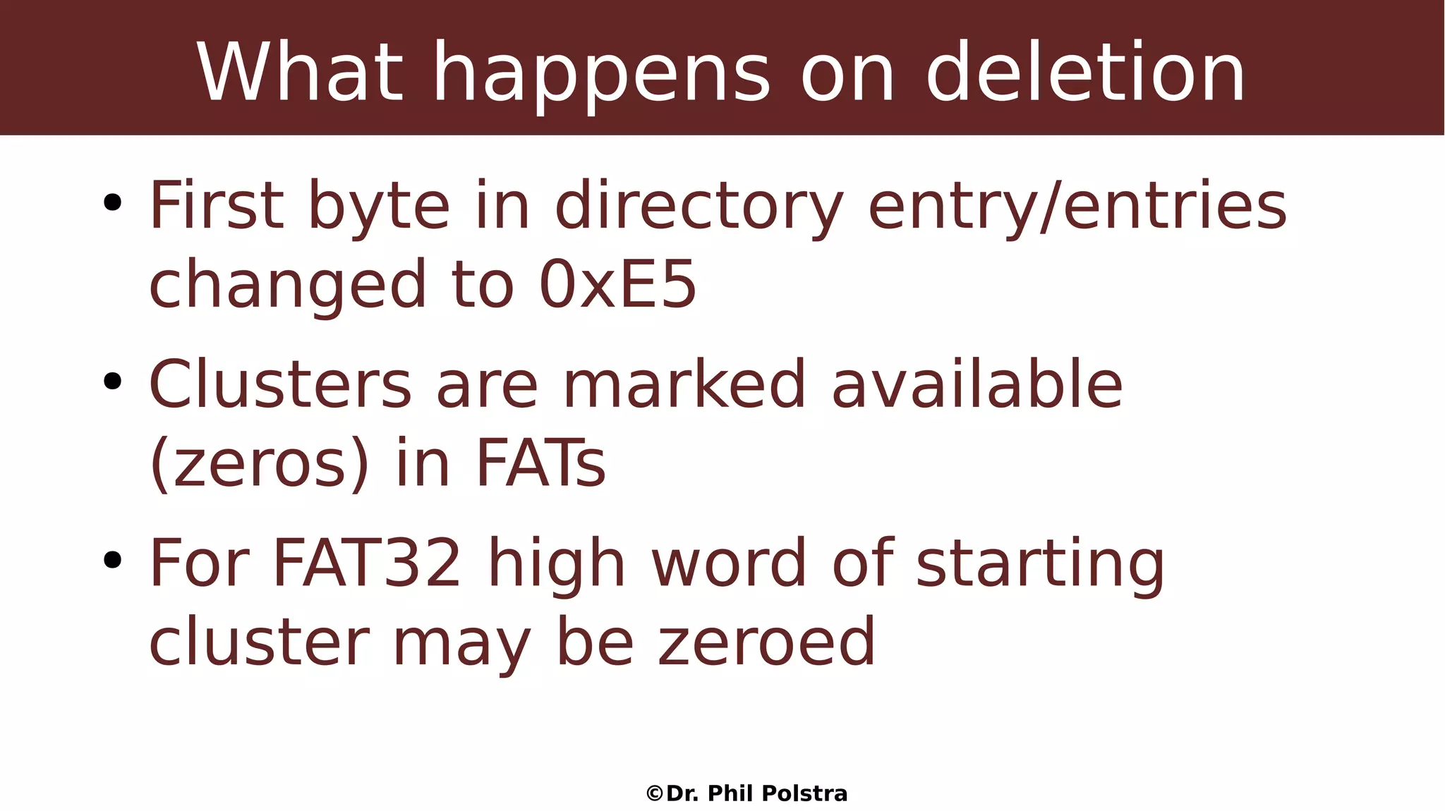 ©Dr. Phil Polstra
What happens on deletion
●
First byte in directory entry/entries
changed to 0xE5
●
Clusters are marked available
(zeros) in FATs
●
For FAT32 high word of starting
cluster may be zeroed
 