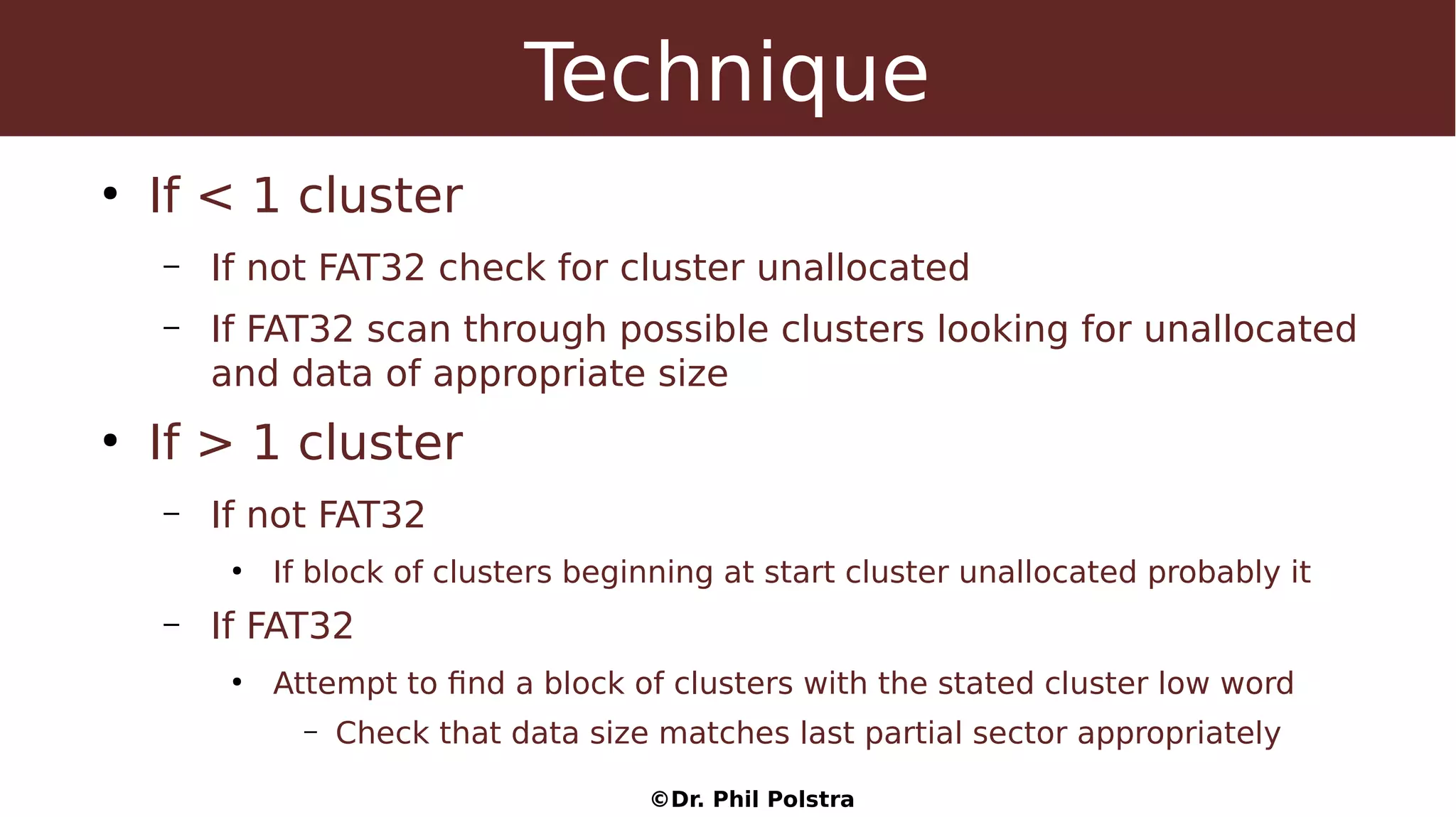 ©Dr. Phil Polstra
Technique
●
If < 1 cluster
– If not FAT32 check for cluster unallocated
– If FAT32 scan through possible clusters looking for unallocated
and data of appropriate size
●
If > 1 cluster
– If not FAT32
●
If block of clusters beginning at start cluster unallocated probably it
– If FAT32
●
Attempt to find a block of clusters with the stated cluster low word
– Check that data size matches last partial sector appropriately
 