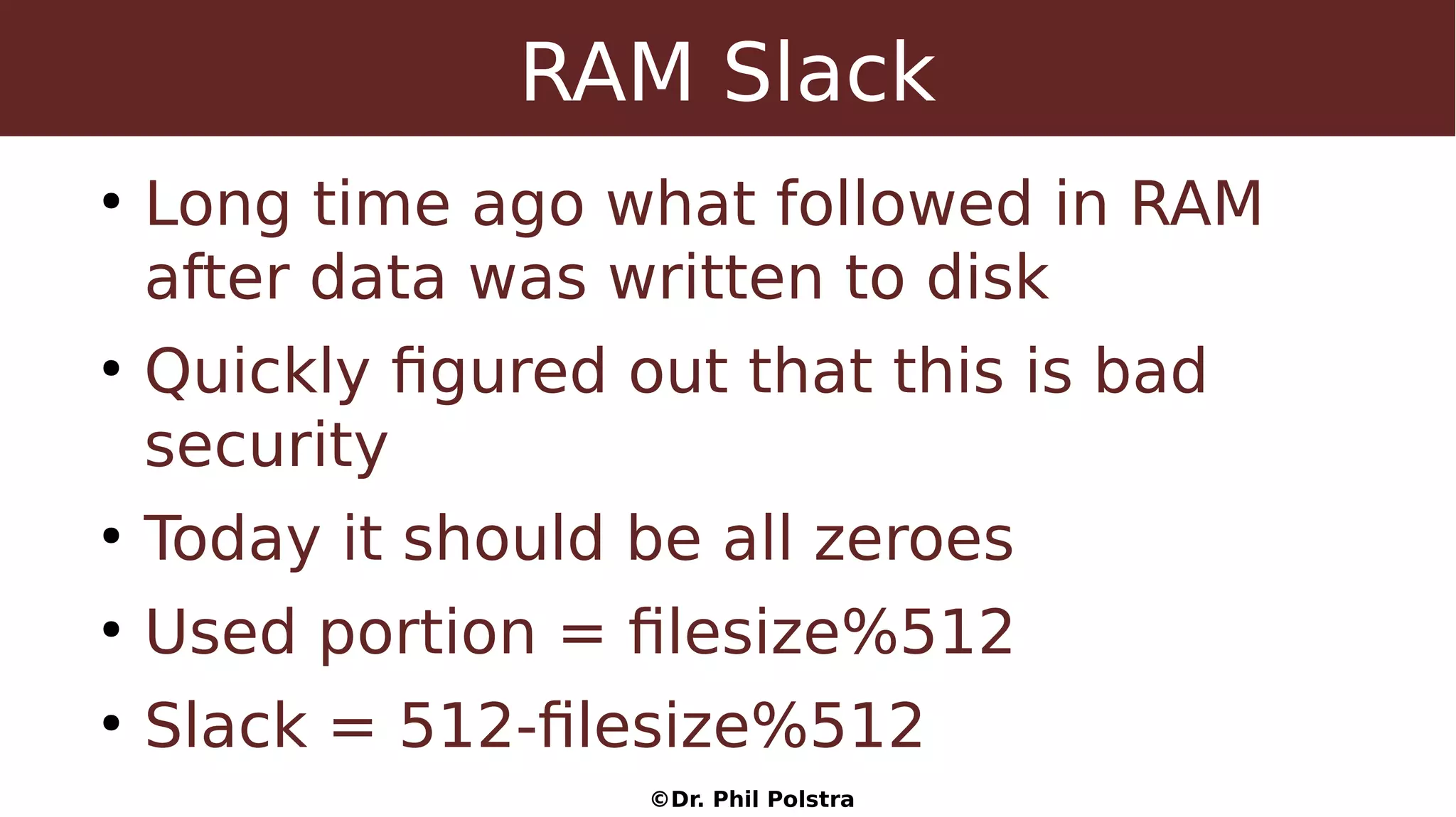 ©Dr. Phil Polstra
RAM Slack
●
Long time ago what followed in RAM
after data was written to disk
●
Quickly figured out that this is bad
security
●
Today it should be all zeroes
●
Used portion = filesize%512
●
Slack = 512-filesize%512
 