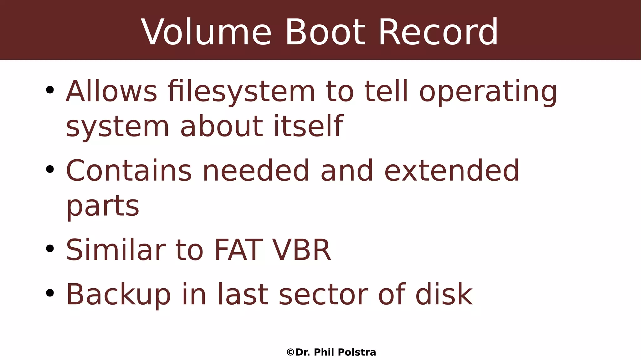 ©Dr. Phil Polstra
Volume Boot Record
●
Allows filesystem to tell operating
system about itself
●
Contains needed and extended
parts
●
Similar to FAT VBR
●
Backup in last sector of disk
 