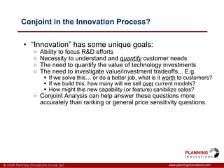 Conjoint in the Innovation Process? “ Innovation” has some unique goals: Ability to focus R&D efforts  Necessity to understand and  quantify  customer needs The need to quantify the value of technology investments The need to investigate value/investment tradeoffs... E.g. If we solve this… or do a better job, what is it  worth  to customers? If we build this, how many will we sell  over  current models? How might this new capability (or feature) canibilize sales?  Conjoint Analysis can help answer these questions more accurately than ranking or general price sensitivity questions.  www.planninginnovations.com 