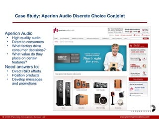 Case Study: Aperion Audio Discrete Choice Conjoint www.planninginnovations.com Aperion Audio High quality audio Direct to consumers What factors drive consumer decisions? What value do they place on certain features? Need answers to:  Direct R&D efforts Position products Develop messages and promotions 