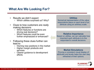 What Are We Looking For? Results we didn’t expect Which utilities surprised us? Why? Clues to how customers are  really  making decisions Which features or functions are driving real decisions?  Which features could be even further emphasized or enhanced? Following these clues further can lead to: Owning new positions in the market Higher margin products and services Clearer guidance to development efforts www.planninginnovations.com Utilities Numerical representation of the value respondents place on each level of an attribute using an arbitrary scale. Relative Importance Based on utilities, we can calculate how important each attribute is to the respondent’s overall decisions.  Market Simulations Proving a consistent visual display of attributes and levels helps the user stay refreshed of their options. 