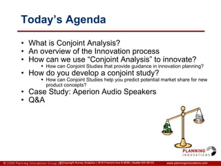 Today’s Agenda What is Conjoint Analysis? An overview of the Innovation process How can we use “Conjoint Analysis” to innovate? How can Conjoint Studies that provide guidance in innovation planning? How do you develop a conjoint study? How can Conjoint Studies help you predict potential market share for new product concepts? Case Study: Aperion Audio Speakers Q&A www.planninginnovations.com © Copyright Survey Analytics | 3518 Fremont Ave N #598 | Seattle WA 98103 