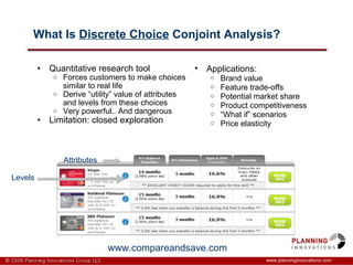 What Is  Discrete Choice  Conjoint Analysis? Quantitative research tool Forces customers to make choices similar to real life Derive “utility” value of attributes and levels from these choices Very powerful.. And dangerous Limitation: closed exploration  www.planninginnovations.com Applications: Brand value Feature trade-offs Potential market share Product competitiveness “ What if” scenarios  Price elasticity www.compareandsave.com Attributes Levels 