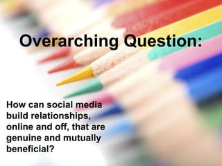 Overarching Question:
How can social media
build relationships,
online and off, that are
genuine and mutually
beneficial?
 