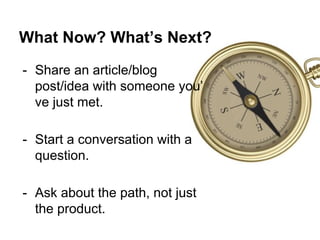 What Now? What’s Next?
- Share an article/blog
post/idea with someone you’
ve just met.
- Start a conversation with a
question.
- Ask about the path, not just
the product.
 