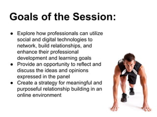 Goals of the Session:
● Explore how professionals can utilize
social and digital technologies to
network, build relationships, and
enhance their professional
development and learning goals
● Provide an opportunity to reflect and
discuss the ideas and opinions
expressed in the panel
● Create a strategy for meaningful and
purposeful relationship building in an
online environment
 