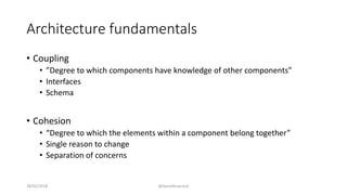 Architecture fundamentals
• Coupling
• ”Degree to which components have knowledge of other components”
• Interfaces
• Schema
• Cohesion
• “Degree to which the elements within a component belong together”
• Single reason to change
• Separation of concerns
28/02/2018 @danielbryantuk
 