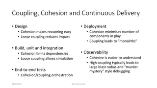 Coupling, Cohesion and Continuous Delivery
• Design
• Cohesion makes reasoning easy
• Loose coupling reduces impact
• Build, unit and integration
• Cohesion limits dependencies
• Loose coupling allows simulation
• End-to-end tests
• Cohesion/coupling orchestration
• Deployment
• Cohesion minimises number of
components in play
• Coupling leads to “monoliths”
• Observability
• Cohesive is easier to understand
• High coupling typically leads to
large blast radius and “murder
mystery” style debugging
28/02/2018 @danielbryantuk
 