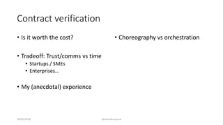 Contract verification
• Is it worth the cost?
• Tradeoff: Trust/comms vs time
• Startups / SMEs
• Enterprises…
• My (anecdotal) experience
• Choreography vs orchestration
28/02/2018 @danielbryantuk
 