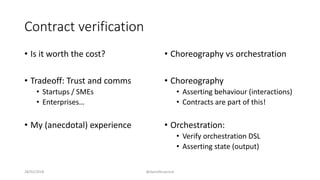 Contract verification
• Is it worth the cost?
• Tradeoff: Trust and comms
• Startups / SMEs
• Enterprises…
• My (anecdotal) experience
• Choreography vs orchestration
• Choreography
• Asserting behaviour (interactions)
• Contracts are part of this!
• Orchestration:
• Verify orchestration DSL
• Asserting state (output)
28/02/2018 @danielbryantuk
 
