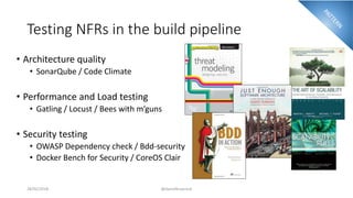 Testing NFRs in the build pipeline
• Architecture quality
• SonarQube / Code Climate
• Performance and Load testing
• Gatling / Locust / Bees with m’guns
• Security testing
• OWASP Dependency check / Bdd-security
• Docker Bench for Security / CoreOS Clair
28/02/2018 @danielbryantuk
 