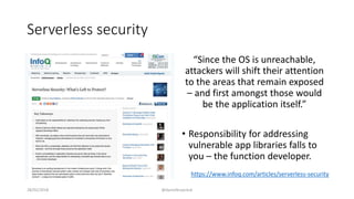 Serverless security
“Since the OS is unreachable,
attackers will shift their attention
to the areas that remain exposed
– and first amongst those would
be the application itself.”
• Responsibility for addressing
vulnerable app libraries falls to
you – the function developer.
28/02/2018 @danielbryantuk
https://www.infoq.com/articles/serverless-security
 