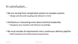 In conclusion…
• We are moving from complicated systems to complex systems
• Design and test with coupling and cohesion in mind
• Architecture is becoming more about technical leadership
• Recognise your situation and influence accordingly
• We must encode all requirements into a continuous delivery pipeline
• Both functional and nonfunctional requirements
28/02/2018 @danielbryantuk
 