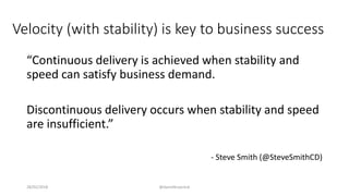 Velocity (with stability) is key to business success
“Continuous delivery is achieved when stability and
speed can satisfy business demand.
Discontinuous delivery occurs when stability and speed
are insufficient.”
- Steve Smith (@SteveSmithCD)
28/02/2018 @danielbryantuk
 