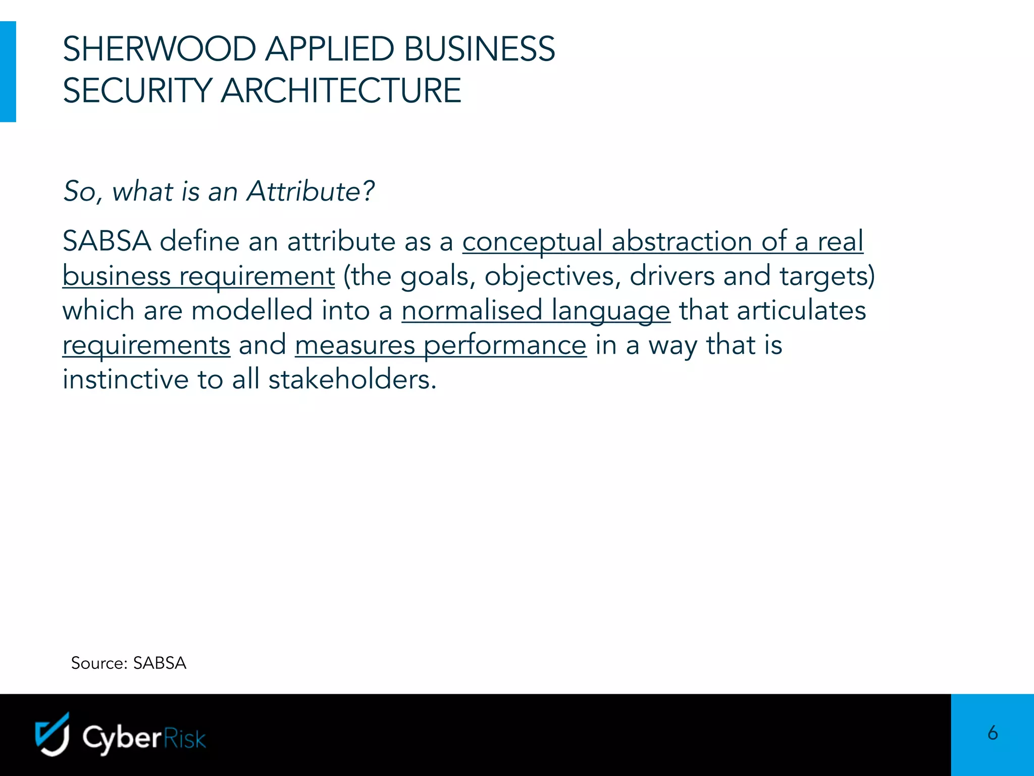 6
Sensitivity:	Confidential
SHERWOOD APPLIED BUSINESS
SECURITY ARCHITECTURE
So, what is an Attribute?
SABSA define an attribute as a conceptual abstraction of a real
business requirement (the goals, objectives, drivers and targets)
which are modelled into a normalised language that articulates
requirements and measures performance in a way that is
instinctive to all stakeholders.
Source: SABSA
 