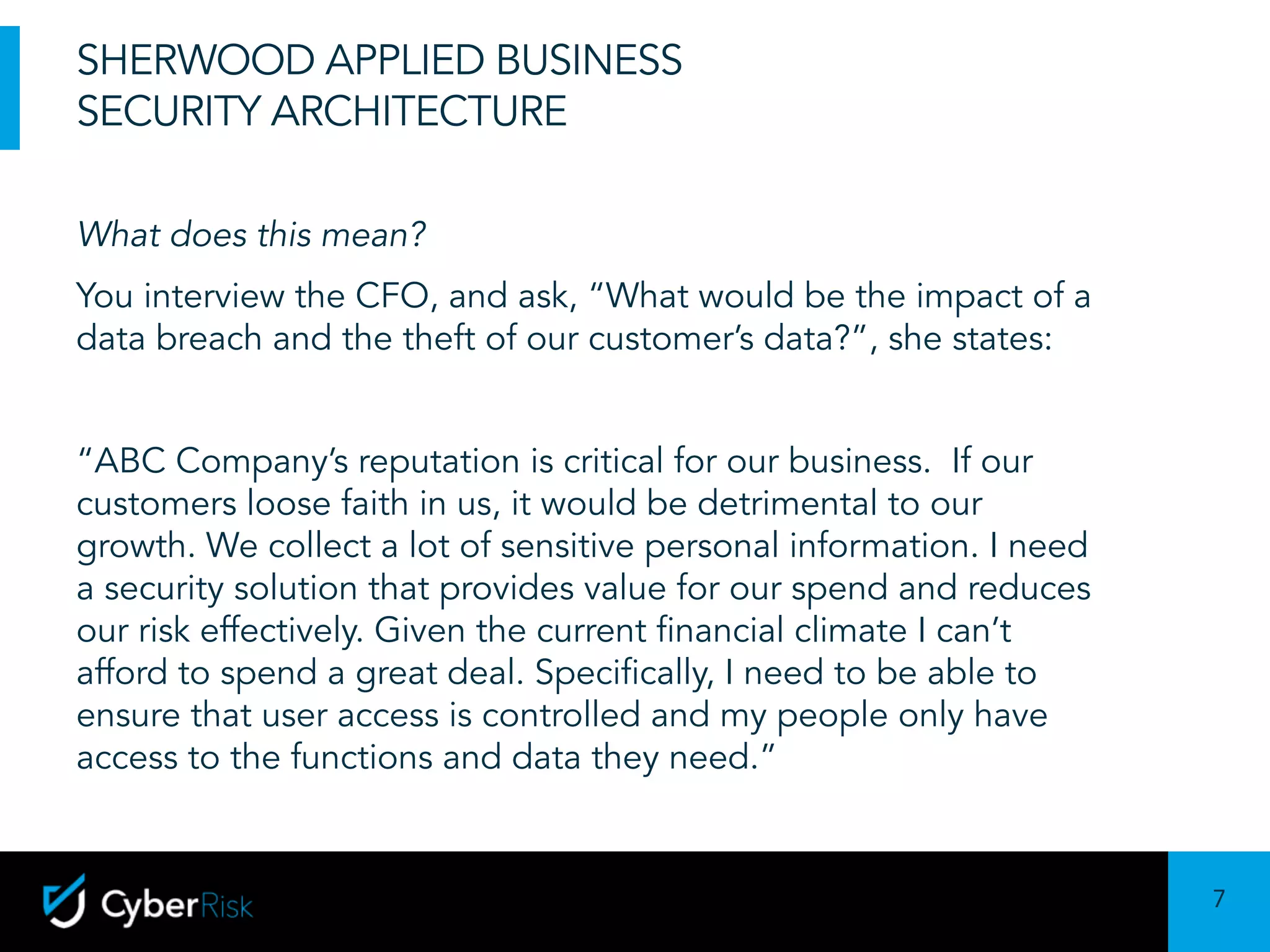 7
Sensitivity:	Confidential
SHERWOOD APPLIED BUSINESS
SECURITY ARCHITECTURE
What does this mean?
You interview the CFO, and ask, “What would be the impact of a
data breach and the theft of our customer’s data?”, she states:
“ABC Company’s reputation is critical for our business. If our
customers loose faith in us, it would be detrimental to our
growth. We collect a lot of sensitive personal information. I need
a security solution that provides value for our spend and reduces
our risk effectively. Given the current financial climate I can’t
afford to spend a great deal. Specifically, I need to be able to
ensure that user access is controlled and my people only have
access to the functions and data they need.”
 