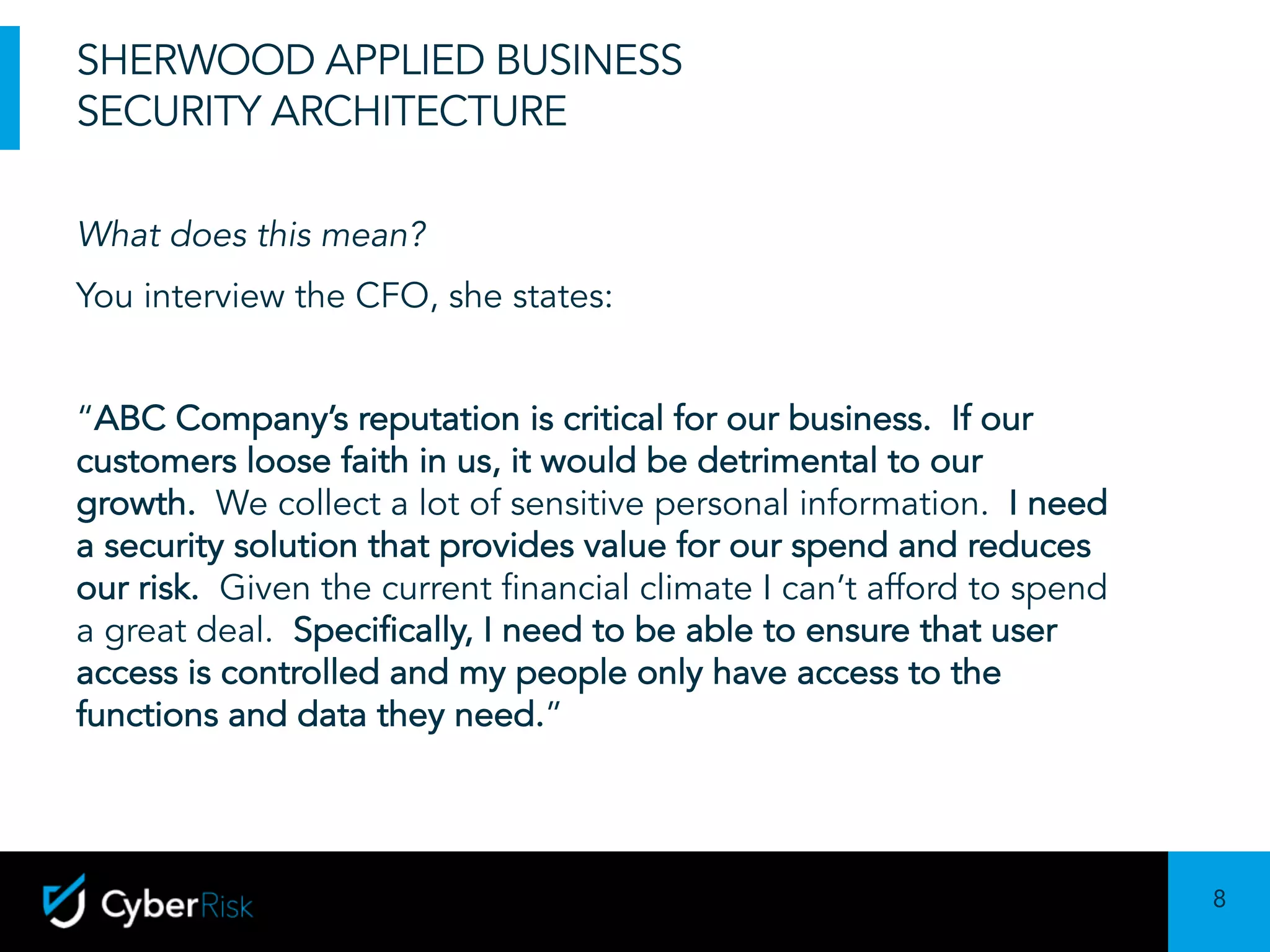 8
Sensitivity:	Confidential
SHERWOOD APPLIED BUSINESS
SECURITY ARCHITECTURE
What does this mean?
You interview the CFO, she states:
“ABC Company’s reputation is critical for our business. If our
customers loose faith in us, it would be detrimental to our
growth. We collect a lot of sensitive personal information. I need
a security solution that provides value for our spend and reduces
our risk. Given the current financial climate I can’t afford to spend
a great deal. Specifically, I need to be able to ensure that user
access is controlled and my people only have access to the
functions and data they need.”
 