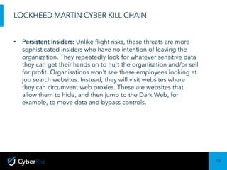 15
Sensitivity:	Confidential
LOCKHEED MARTIN CYBER KILL CHAIN
• Persistent Insiders: Unlike flight risks, these threats are more
sophisticated insiders who have no intention of leaving the
organization. They repeatedly look for whatever sensitive data
they can get their hands on to hurt the organisation and/or sell
for profit. Organisations won't see these employees looking at
job search websites. Instead, they will visit websites where
they can circumvent web proxies. These are websites that
allow them to hide, and then jump to the Dark Web, for
example, to move data and bypass controls.
 