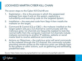 3
Sensitivity:	Confidential
LOCKHEED MARTIN CYBER KILL CHAIN
The seven steps to the Cyber Kill Chain® are:
1. Exploitation – this is the process in which the weaponized
package from step 2 acts on the system, exploiting a
vulnerability and executing code on the targeted system;
2. Installation – the executed code from Step 4 then installs the
malware on the target;
3. Command & Control (C2 or C&C) – the malware installed on the
target system will use a C2 channel to communicate with the
malicious actor; C2 channels are frequently masked to look like
normal traffic from the computer. Common C2 channels include
malware connecting to another IP address, website or social
media feed to receive additional commands;
4. Actions on Objectives – the malicious actor will send commands
to the malware through the C2 channel; this commonly includes
providing remote access so the malicious actor can directly login
to the system or other actions, such as gathering and exfiltrating
predefined data.
Source: https://www.cisecurity.org/spotlight/ei-isac-cybersecurity-spotlight-cyber-kill-
chain/
 