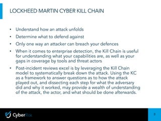 8
Sensitivity:	Confidential
LOCKHEED MARTIN CYBER KILL CHAIN
• Understand how an attack unfolds
• Determine what to defend against
• Only one way an attacker can breach your defences
• When it comes to enterprise detection, the Kill Chain is useful
for understanding what your capabilities are, as well as your
gaps in coverage by tools and threat actors
• Post-incident reviews excel is by leveraging the Kill Chain
model to systematically break down the attack. Using the KC
as a framework to answer questions as to how the attack
played out, and dissecting each step for what the adversary
did and why it worked, may provide a wealth of understanding
of the attack, the actor, and what should be done afterwards.
 