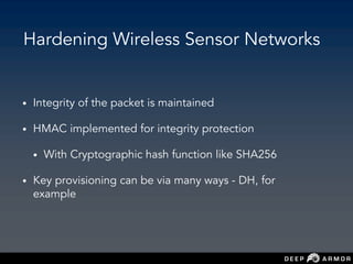 Hardening Wireless Sensor Networks
• Integrity of the packet is maintained
• HMAC implemented for integrity protection
• With Cryptographic hash function like SHA256
• Key provisioning can be via many ways - DH, for
example
 