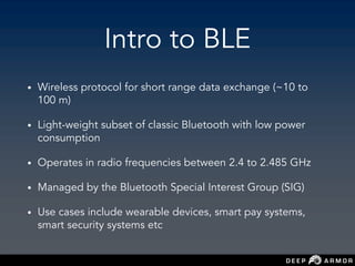 Intro to BLE
• Wireless protocol for short range data exchange (~10 to
100 m)
• Light-weight subset of classic Bluetooth with low power
consumption
• Operates in radio frequencies between 2.4 to 2.485 GHz
• Managed by the Bluetooth Special Interest Group (SIG)
• Use cases include wearable devices, smart pay systems,
smart security systems etc
 