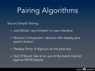 Pairing Algorithms
Secure Simple Pairing
• Just Works: very limited/ no user interface
• Numeric Comparison: devices with display plus
yes/no button
• Passkey Entry: 6 digit pin as the pass key
• Out Of Band: Use of an out of the band channel
against MITM attacks
 