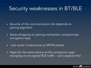 Security weaknesses in BT/BLE
• Security of the communication link depends on
pairing algorithm
• Eaves dropping on pairing mechanism compromises
encryption keys
• ‘Just works’ mode prone to MITM attacks
• Apps (on the same phone as the companion app)
snooping on encrypted BLE traffic – Let’s explore this!
 