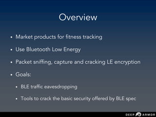 Overview
• Market products for fitness tracking
• Use Bluetooth Low Energy
• Packet sniffing, capture and cracking LE encryption
• Goals:
• BLE traffic eavesdropping
• Tools to crack the basic security offered by BLE spec
 
