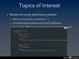 Topics of Interest
• Review of overly permissive policies
• Wild card should be avoided [iot : *]
• iot:Publish/UpdateJobExecution/GetThingShadow
• Must specify ARN of resource [wildcard * should not be used]
 