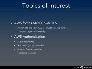 Topics of Interest
• AWS forces MQTT over TLS
• All traffic to and from AWS IoT must be encrypted over
Transport Layer Security (TLS).
• AWS Authentication
• X.509 certificates
• IAM users, groups, and roles
• Amazon Cognito identities
• Federated identities
 