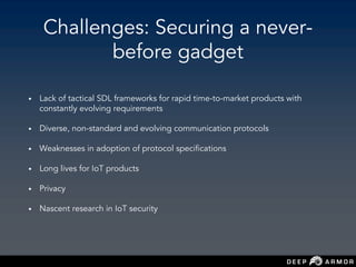 Challenges: Securing a never-
before gadget
• Lack of tactical SDL frameworks for rapid time-to-market products with
constantly evolving requirements
• Diverse, non-standard and evolving communication protocols
• Weaknesses in adoption of protocol specifications
• Long lives for IoT products
• Privacy
• Nascent research in IoT security
 