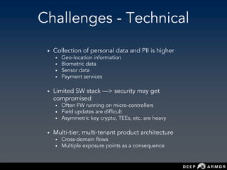 Challenges - Technical
• Collection of personal data and PII is higher
• Geo-location information
• Biometric data
• Sensor data
• Payment services
• Limited SW stack —> security may get
compromised
• Often FW running on micro-controllers
• Field updates are difficult
• Asymmetric key crypto, TEEs, etc. are heavy
• Multi-tier, multi-tenant product architecture
• Cross-domain flows
• Multiple exposure points as a consequence
 